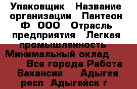 Упаковщик › Название организации ­ Пантеон-Ф, ООО › Отрасль предприятия ­ Легкая промышленность › Минимальный оклад ­ 20 000 - Все города Работа » Вакансии   . Адыгея респ.,Адыгейск г.